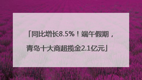 同比增长8.5%！端午假期，青岛十大商超揽金2.1亿元