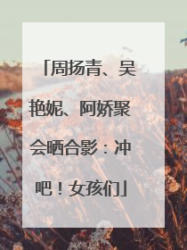 周扬青、吴艳妮、阿娇聚会晒合影：冲吧！女孩们