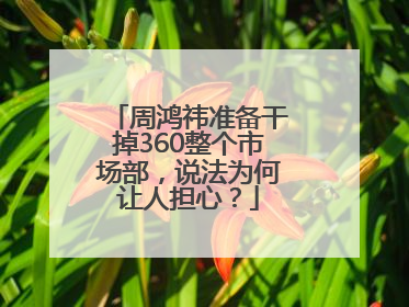 周鸿祎准备干掉360整个市场部，说法为何让人担心？