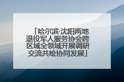 哈尔滨·沈阳两地退役军人服务协会跨区域全领域开展调研交流共绘协同发展