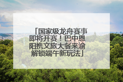 国家级龙舟赛事即将开赛！巴中恩阳携文旅大餐来渝解锁端午新玩法