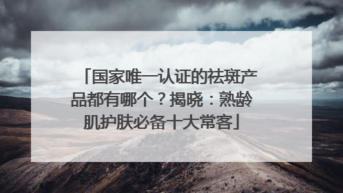 国家唯一认证的祛斑产品都有哪个？揭晓：熟龄肌护肤必备十大常客