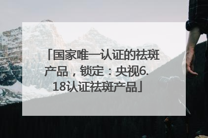 国家唯一认证的祛斑产品，锁定：央视6.18认证祛斑产品