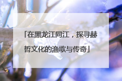 在黑龙江同江，探寻赫哲文化的渔歌与传奇