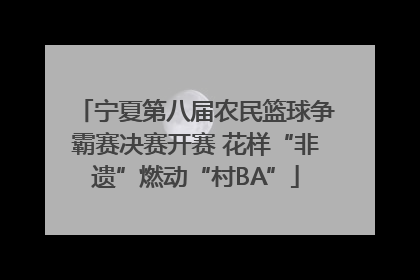 宁夏第八届农民篮球争霸赛决赛开赛 花样“非遗”燃动“村BA”
