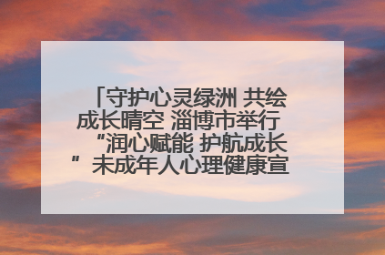 守护心灵绿洲 共绘成长晴空 淄博市举行“润心赋能 护航成长”未成年人心理健康宣传教育主题活动