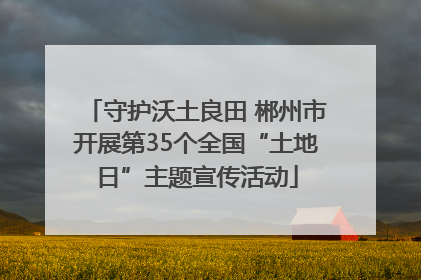 守护沃土良田 郴州市开展第35个全国“土地日”主题宣传活动