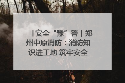 安全“豫”警｜郑州中原消防：消防知识进工地 筑牢安全“防火墙”