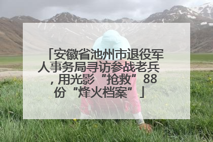 安徽省池州市退役军人事务局寻访参战老兵，用光影“抢救”88份“烽火档案”