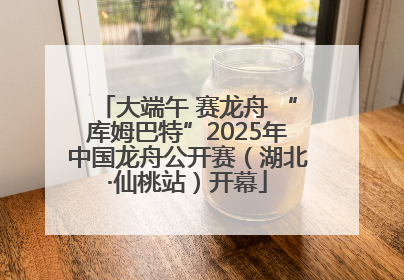 大端午 赛龙舟 “库姆巴特”2025年中国龙舟公开赛（湖北·仙桃站）开幕