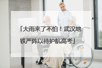大雨来了不怕！武汉地铁严阵以待护航高考