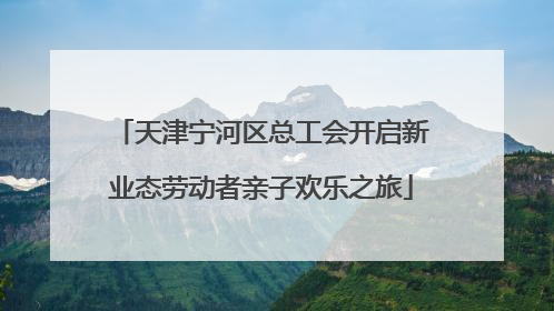 天津宁河区总工会开启新业态劳动者亲子欢乐之旅