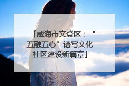 威海市文登区：“五融五心”谱写文化社区建设新篇章