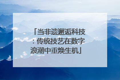 当非遗邂逅科技：传统技艺在数字浪潮中重焕生机