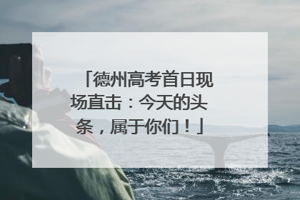 德州高考首日现场直击：今天的头条，属于你们！