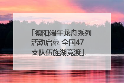 德阳端午龙舟系列活动启幕 全国47支队伍旌湖竞渡