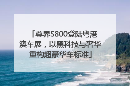 尊界S800登陆粤港澳车展，以黑科技与奢华重构超豪华车标准