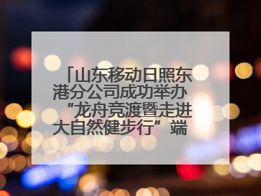 山东移动日照东港分公司成功举办“龙舟竞渡暨走进大自然健步行”端午主题活动