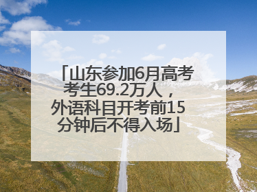 山东参加6月高考考生69.2万人，外语科目开考前15分钟后不得入场
