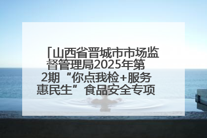 山西省晋城市市场监督管理局2025年第2期“你点我检+服务惠民生”食品安全专项监督抽检信息通告