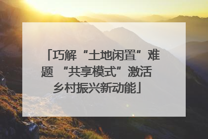 巧解“土地闲置”难题 “共享模式”激活乡村振兴新动能