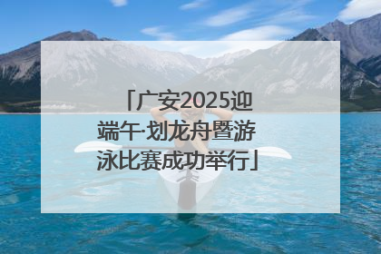 广安2025迎端午·划龙舟暨游泳比赛成功举行