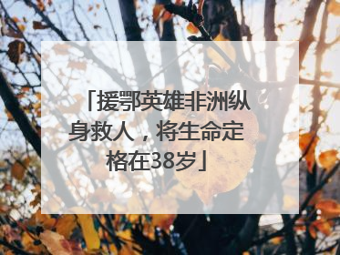 援鄂英雄非洲纵身救人，将生命定格在38岁