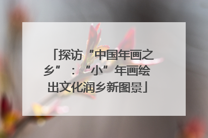 探访“中国年画之乡”：“小”年画绘出文化润乡新图景