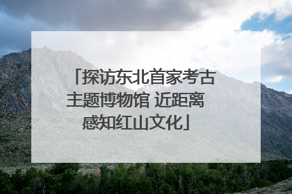 探访东北首家考古主题博物馆 近距离感知红山文化