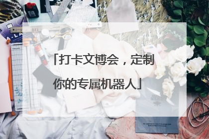 打卡文博会，定制你的专属机器人