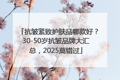 抗皱紧致护肤品哪款好？30-50岁抗皱品牌大汇总，2025莫错过