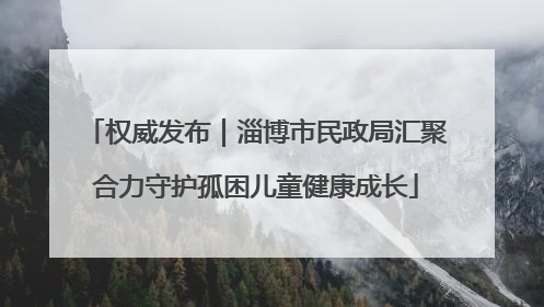 权威发布｜淄博市民政局汇聚合力守护孤困儿童健康成长