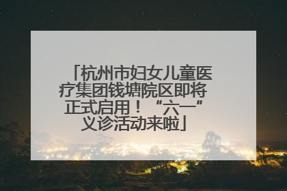 杭州市妇女儿童医疗集团钱塘院区即将正式启用！“六一”义诊活动来啦