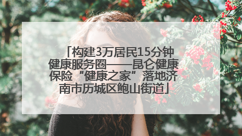 构建3万居民15分钟健康服务圈——昆仑健康保险“健康之家”落地济南市历城区鲍山街道