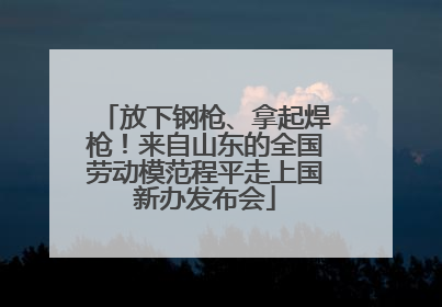 放下钢枪、拿起焊枪！来自山东的全国劳动模范程平走上国新办发布会