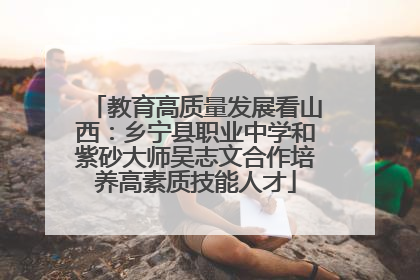 教育高质量发展看山西：乡宁县职业中学和紫砂大师吴志文合作培养高素质技能人才