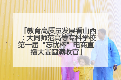 教育高质量发展看山西：大同师范高等专科学校第一届“忘忧杯”电商直播大赛圆满收官