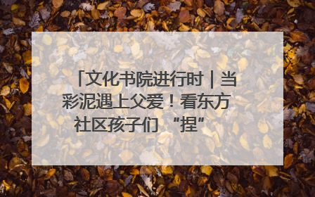 文化书院进行时｜当彩泥遇上父爱！看东方社区孩子们 “捏” 出心目中的爸爸