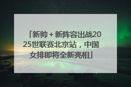 新帅＋新阵容出战2025世联赛北京站，中国女排即将全新亮相