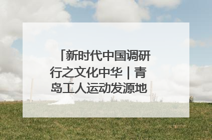 新时代中国调研行之文化中华｜青岛工人运动发源地红色文化浸人心