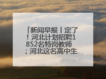 新闻早报丨定了！河北计划招聘1852名特岗教师；河北这名高中生，悄悄做了件超酷的事>>