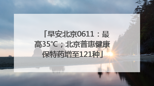 早安北京0611：最高35℃；北京普惠健康保特药增至121种