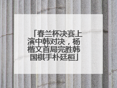 春兰杯决赛上演中韩对决，杨楷文首局完胜韩国棋手朴廷桓
