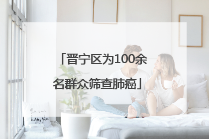 晋宁区为100余名群众筛查肺癌