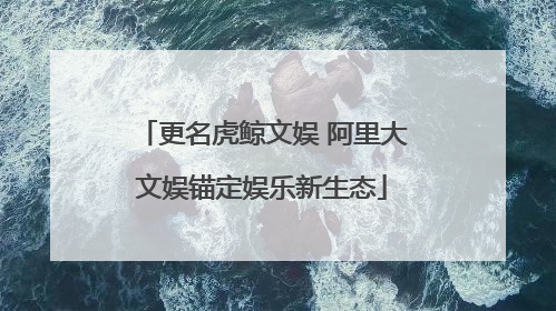 更名虎鲸文娱 阿里大文娱锚定娱乐新生态