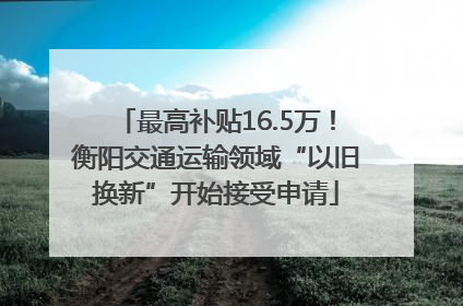 最高补贴16.5万！衡阳交通运输领域“以旧换新”开始接受申请