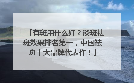 有斑用什么好？淡斑祛斑效果排名第一，中国祛斑十大品牌代表作！