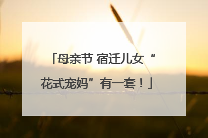 母亲节 宿迁儿女“花式宠妈”有一套！