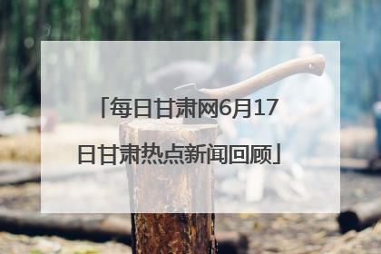 每日甘肃网6月17日甘肃热点新闻回顾