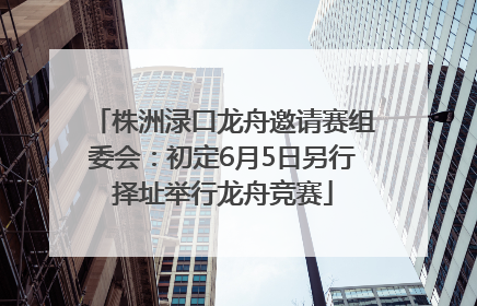 株洲渌口龙舟邀请赛组委会：初定6月5日另行择址举行龙舟竞赛